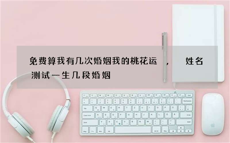免费算我有几次婚姻我的桃花运,姓名测试一生几段婚姻